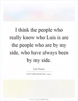 I think the people who really know who Luis is are the people who are by my side, who have always been by my side Picture Quote #1