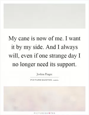 My cane is now of me. I want it by my side. And I always will, even if one strange day I no longer need its support Picture Quote #1