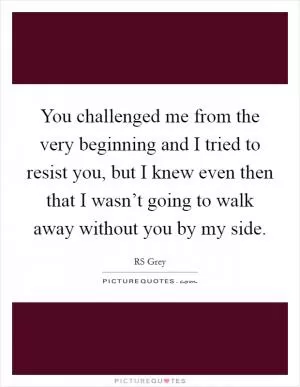 You challenged me from the very beginning and I tried to resist you, but I knew even then that I wasn’t going to walk away without you by my side Picture Quote #1