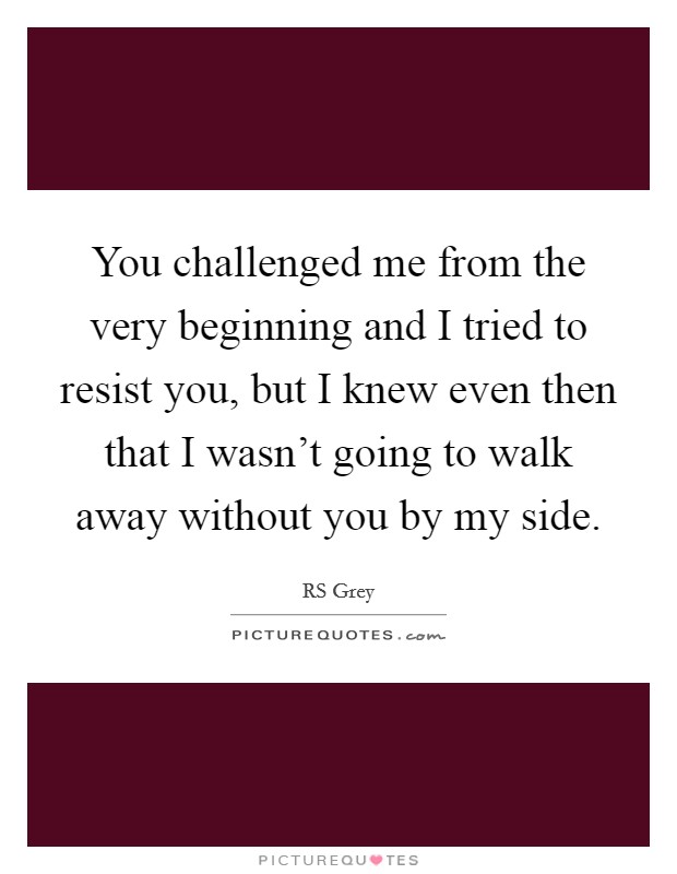 You challenged me from the very beginning and I tried to resist you, but I knew even then that I wasn't going to walk away without you by my side. Picture Quote #1