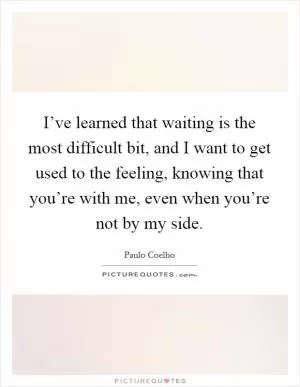 I’ve learned that waiting is the most difficult bit, and I want to get used to the feeling, knowing that you’re with me, even when you’re not by my side Picture Quote #1