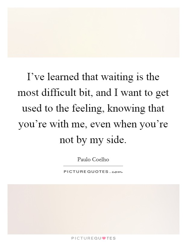 I've learned that waiting is the most difficult bit, and I want to get used to the feeling, knowing that you're with me, even when you're not by my side. Picture Quote #1