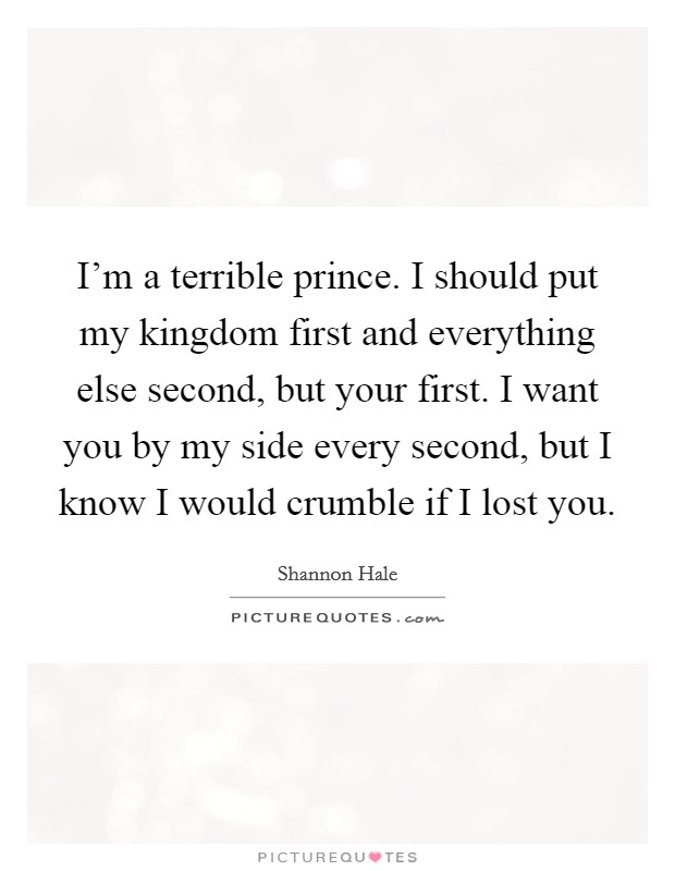 I'm a terrible prince. I should put my kingdom first and everything else second, but your first. I want you by my side every second, but I know I would crumble if I lost you. Picture Quote #1
