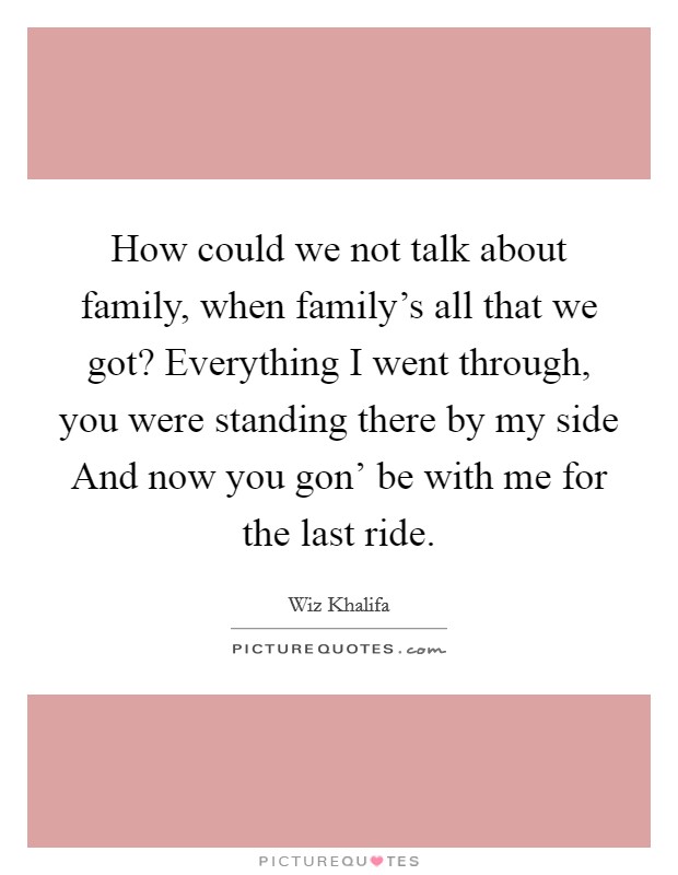 How could we not talk about family, when family's all that we got? Everything I went through, you were standing there by my side And now you gon' be with me for the last ride. Picture Quote #1