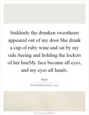 Suddenly the drunken sweetheart appeared out of my door.She drank a cup of ruby wine and sat by my side.Seeing and holding the lockets of her hairMy face became all eyes, and my eyes all hands Picture Quote #1
