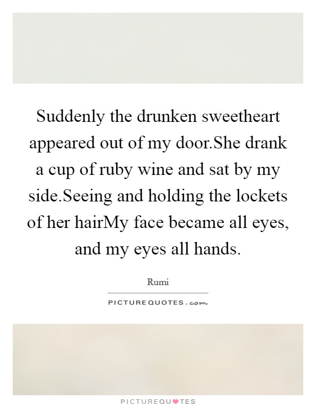 Suddenly the drunken sweetheart appeared out of my door.She drank a cup of ruby wine and sat by my side.Seeing and holding the lockets of her hairMy face became all eyes, and my eyes all hands. Picture Quote #1