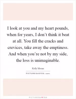 I look at you and my heart pounds, when for years, I don’t think it beat at all. You fill the cracks and crevices, take away the emptiness. And when you’re not by my side, the loss is unimaginable Picture Quote #1