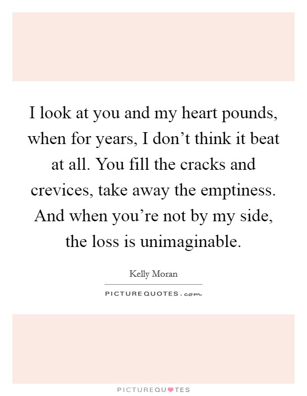 I look at you and my heart pounds, when for years, I don't think it beat at all. You fill the cracks and crevices, take away the emptiness. And when you're not by my side, the loss is unimaginable. Picture Quote #1
