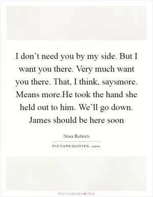 I don’t need you by my side. But I want you there. Very much want you there. That, I think, saysmore. Means more.He took the hand she held out to him. We’ll go down. James should be here soon Picture Quote #1