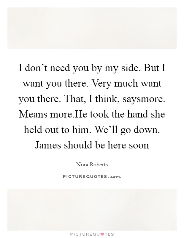 I don't need you by my side. But I want you there. Very much want you there. That, I think, saysmore. Means more.He took the hand she held out to him. We'll go down. James should be here soon Picture Quote #1