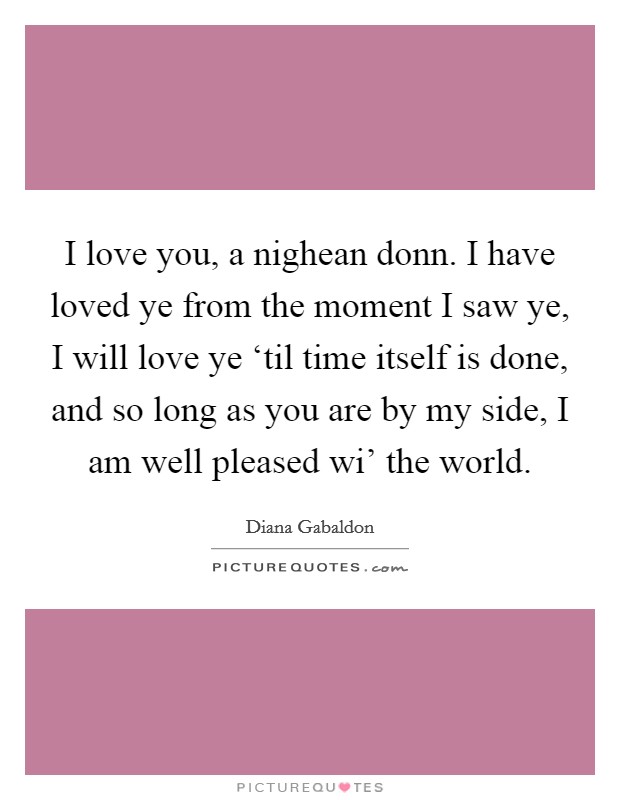 I love you, a nighean donn. I have loved ye from the moment I saw ye, I will love ye ‘til time itself is done, and so long as you are by my side, I am well pleased wi' the world. Picture Quote #1