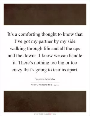It’s a comforting thought to know that I’ve got my partner by my side walking through life and all the ups and the downs. I know we can handle it. There’s nothing too big or too crazy that’s going to tear us apart Picture Quote #1