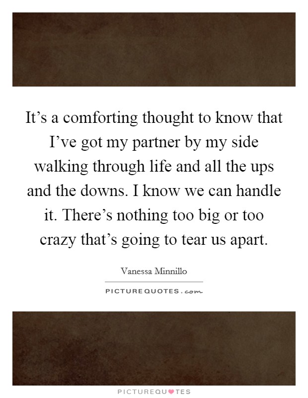 It's a comforting thought to know that I've got my partner by my side walking through life and all the ups and the downs. I know we can handle it. There's nothing too big or too crazy that's going to tear us apart. Picture Quote #1