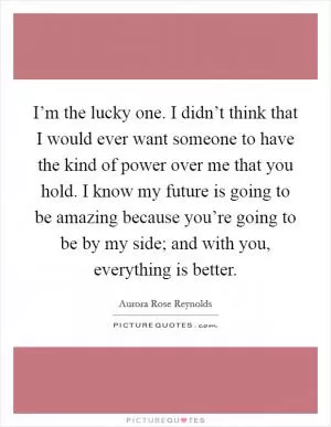 I’m the lucky one. I didn’t think that I would ever want someone to have the kind of power over me that you hold. I know my future is going to be amazing because you’re going to be by my side; and with you, everything is better Picture Quote #1