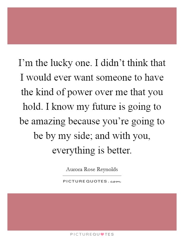 I'm the lucky one. I didn't think that I would ever want someone to have the kind of power over me that you hold. I know my future is going to be amazing because you're going to be by my side; and with you, everything is better. Picture Quote #1