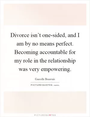 Divorce isn’t one-sided, and I am by no means perfect. Becoming accountable for my role in the relationship was very empowering Picture Quote #1