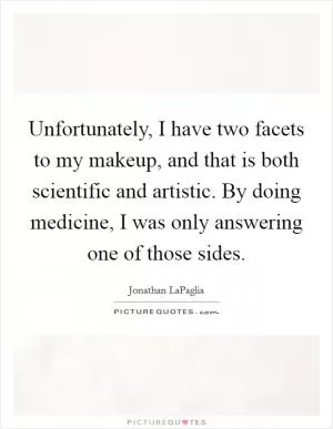 Unfortunately, I have two facets to my makeup, and that is both scientific and artistic. By doing medicine, I was only answering one of those sides Picture Quote #1