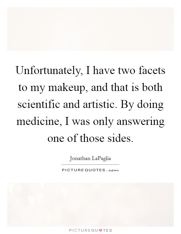 Unfortunately, I have two facets to my makeup, and that is both scientific and artistic. By doing medicine, I was only answering one of those sides. Picture Quote #1