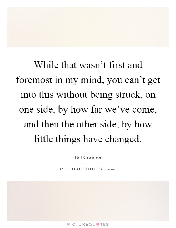 While that wasn't first and foremost in my mind, you can't get into this without being struck, on one side, by how far we've come, and then the other side, by how little things have changed. Picture Quote #1
