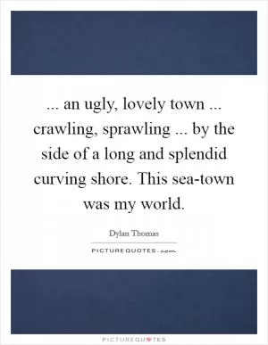 ... an ugly, lovely town ... crawling, sprawling ... by the side of a long and splendid curving shore. This sea-town was my world Picture Quote #1