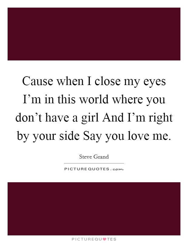 Cause when I close my eyes I'm in this world where you don't have a girl And I'm right by your side Say you love me. Picture Quote #1