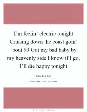 I’m feelin’ electric tonight Cruising down the coast goin’ ‘bout 99 Got my bad baby by my heavenly side I know if I go, I’ll die happy tonight Picture Quote #1