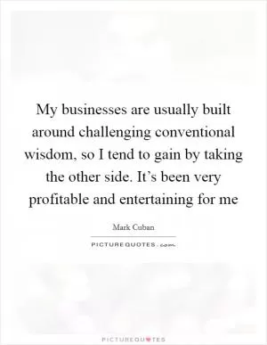 My businesses are usually built around challenging conventional wisdom, so I tend to gain by taking the other side. It’s been very profitable and entertaining for me Picture Quote #1