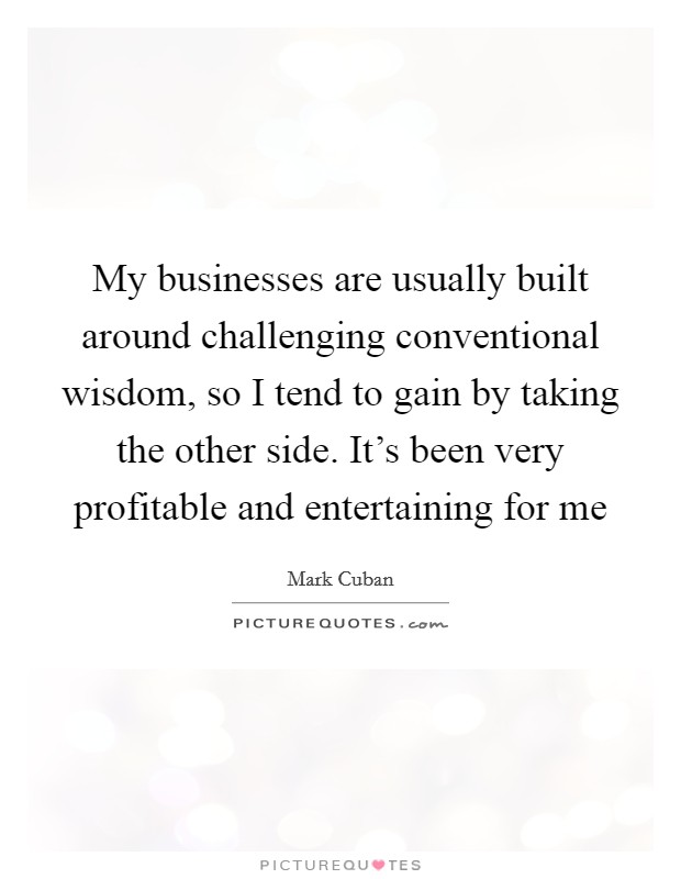 My businesses are usually built around challenging conventional wisdom, so I tend to gain by taking the other side. It's been very profitable and entertaining for me Picture Quote #1
