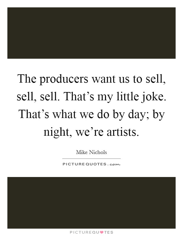 The producers want us to sell, sell, sell. That's my little joke. That's what we do by day; by night, we're artists. Picture Quote #1