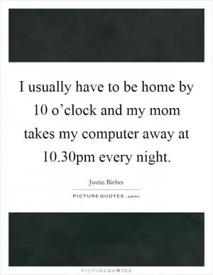 I usually have to be home by 10 o’clock and my mom takes my computer away at 10.30pm every night Picture Quote #1