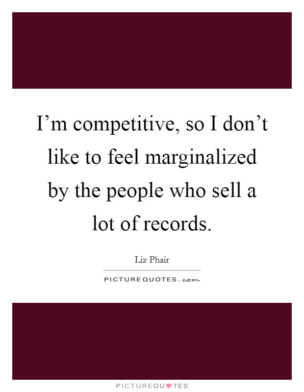 I'm competitive, so I don't like to feel marginalized by the people who sell a lot of records. Picture Quote #1