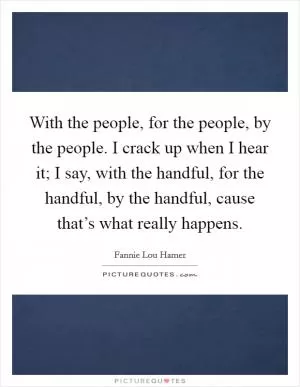 With the people, for the people, by the people. I crack up when I hear it; I say, with the handful, for the handful, by the handful, cause that’s what really happens Picture Quote #1