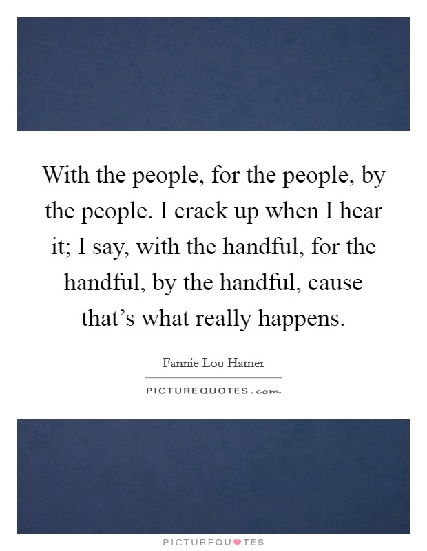 With the people, for the people, by the people. I crack up when I hear it; I say, with the handful, for the handful, by the handful, cause that's what really happens. Picture Quote #1