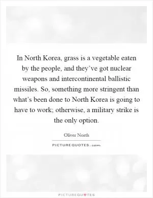 In North Korea, grass is a vegetable eaten by the people, and they’ve got nuclear weapons and intercontinental ballistic missiles. So, something more stringent than what’s been done to North Korea is going to have to work; otherwise, a military strike is the only option Picture Quote #1