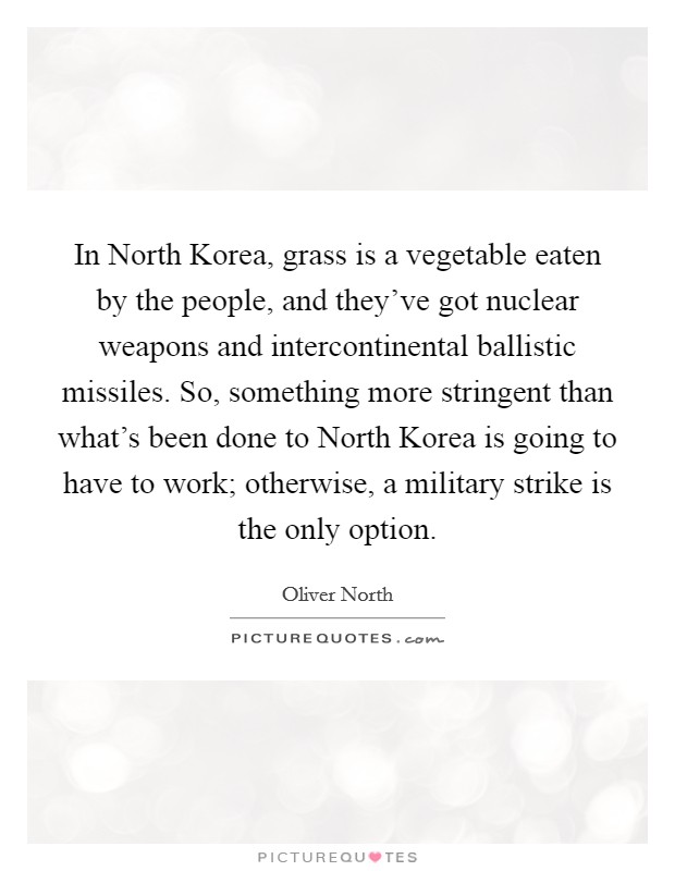 In North Korea, grass is a vegetable eaten by the people, and they've got nuclear weapons and intercontinental ballistic missiles. So, something more stringent than what's been done to North Korea is going to have to work; otherwise, a military strike is the only option. Picture Quote #1