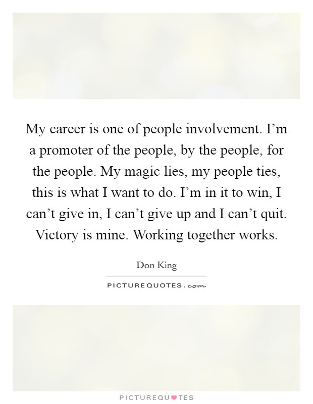My career is one of people involvement. I'm a promoter of the people, by the people, for the people. My magic lies, my people ties, this is what I want to do. I'm in it to win, I can't give in, I can't give up and I can't quit. Victory is mine. Working together works. Picture Quote #1