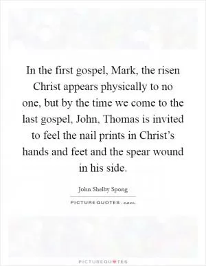 In the first gospel, Mark, the risen Christ appears physically to no one, but by the time we come to the last gospel, John, Thomas is invited to feel the nail prints in Christ’s hands and feet and the spear wound in his side Picture Quote #1