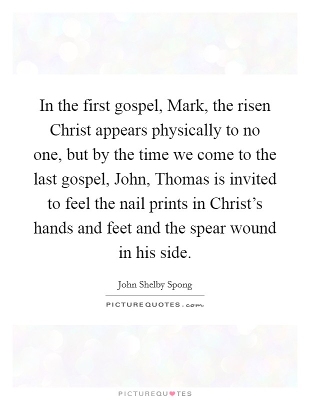 In the first gospel, Mark, the risen Christ appears physically to no one, but by the time we come to the last gospel, John, Thomas is invited to feel the nail prints in Christ's hands and feet and the spear wound in his side. Picture Quote #1