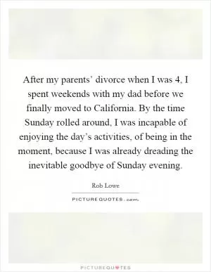 After my parents’ divorce when I was 4, I spent weekends with my dad before we finally moved to California. By the time Sunday rolled around, I was incapable of enjoying the day’s activities, of being in the moment, because I was already dreading the inevitable goodbye of Sunday evening Picture Quote #1