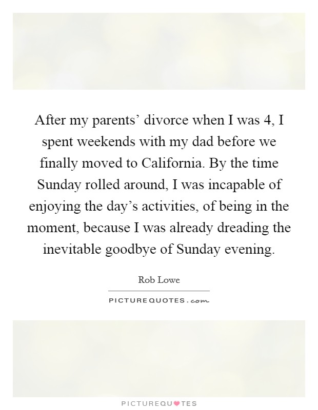 After my parents' divorce when I was 4, I spent weekends with my dad before we finally moved to California. By the time Sunday rolled around, I was incapable of enjoying the day's activities, of being in the moment, because I was already dreading the inevitable goodbye of Sunday evening. Picture Quote #1