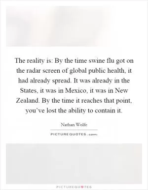 The reality is: By the time swine flu got on the radar screen of global public health, it had already spread. It was already in the States, it was in Mexico, it was in New Zealand. By the time it reaches that point, you’ve lost the ability to contain it Picture Quote #1