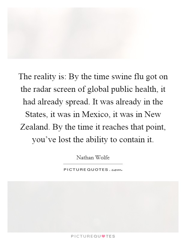 The reality is: By the time swine flu got on the radar screen of global public health, it had already spread. It was already in the States, it was in Mexico, it was in New Zealand. By the time it reaches that point, you've lost the ability to contain it. Picture Quote #1