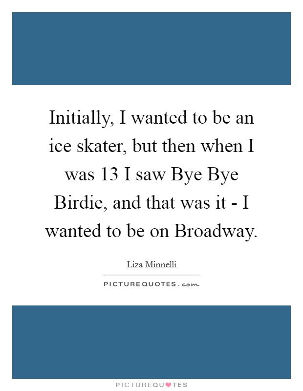 Initially, I wanted to be an ice skater, but then when I was 13 I saw Bye Bye Birdie, and that was it - I wanted to be on Broadway. Picture Quote #1