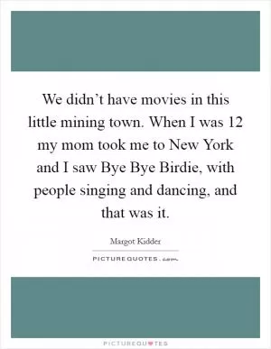 We didn’t have movies in this little mining town. When I was 12 my mom took me to New York and I saw Bye Bye Birdie, with people singing and dancing, and that was it Picture Quote #1