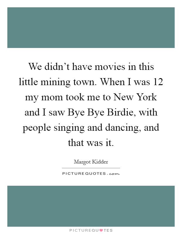 We didn't have movies in this little mining town. When I was 12 my mom took me to New York and I saw Bye Bye Birdie, with people singing and dancing, and that was it. Picture Quote #1