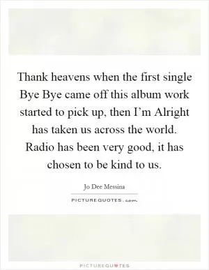 Thank heavens when the first single Bye Bye came off this album work started to pick up, then I’m Alright has taken us across the world. Radio has been very good, it has chosen to be kind to us Picture Quote #1