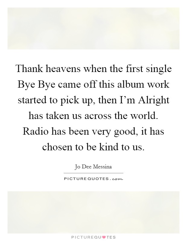 Thank heavens when the first single Bye Bye came off this album work started to pick up, then I'm Alright has taken us across the world. Radio has been very good, it has chosen to be kind to us. Picture Quote #1