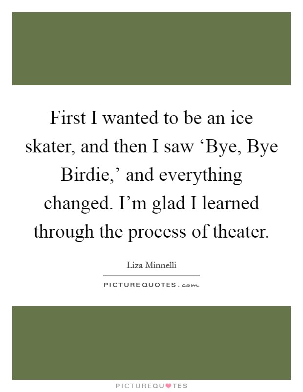 First I wanted to be an ice skater, and then I saw ‘Bye, Bye Birdie,' and everything changed. I'm glad I learned through the process of theater. Picture Quote #1