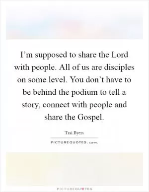I’m supposed to share the Lord with people. All of us are disciples on some level. You don’t have to be behind the podium to tell a story, connect with people and share the Gospel Picture Quote #1