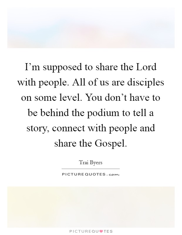 I'm supposed to share the Lord with people. All of us are disciples on some level. You don't have to be behind the podium to tell a story, connect with people and share the Gospel. Picture Quote #1